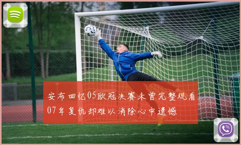 安布回忆05欧冠决赛未曾完整观看07年复仇却难以消除心中遗憾