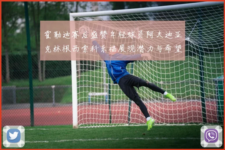 霍勒迪赛后盛赞年轻球员阿夫迪亚克林根西索科乐福展现潜力与希望