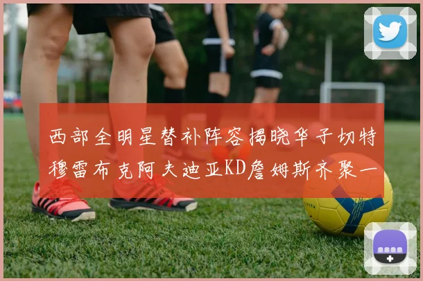 西部全明星替补阵容揭晓华子切特穆雷布克阿夫迪亚KD詹姆斯齐聚一堂