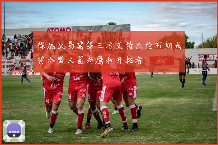 绿鹿交易需第三方支持杰伦布朗或将加盟火箭老鹰和开拓者