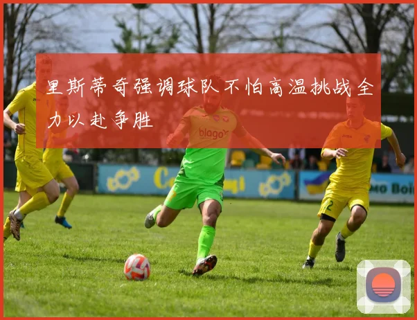里斯蒂奇强调球队不怕高温挑战全力以赴争胜