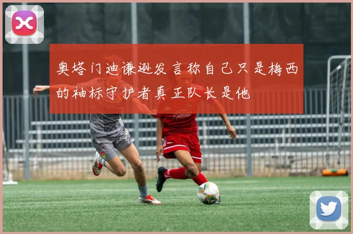 奥塔门迪谦逊发言称自己只是梅西的袖标守护者真正队长是他