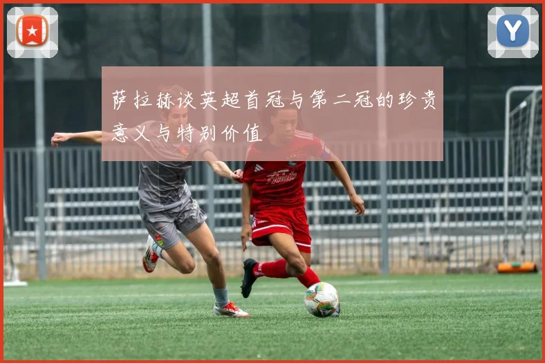 萨拉赫谈英超首冠与第二冠的珍贵意义与特别价值