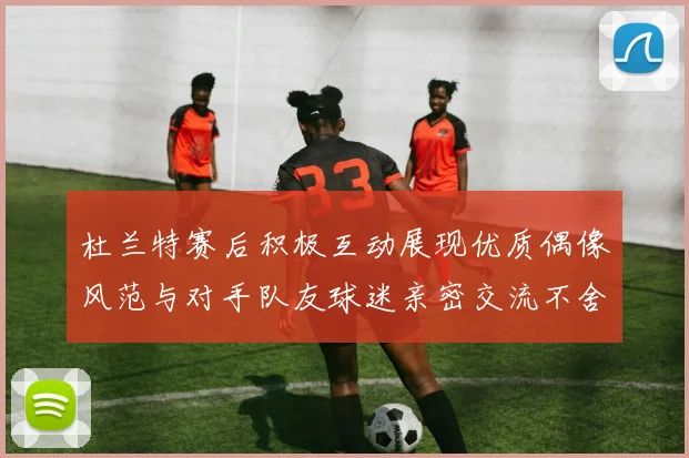 杜兰特赛后积极互动展现优质偶像风范与对手队友球迷亲密交流不舍离场
