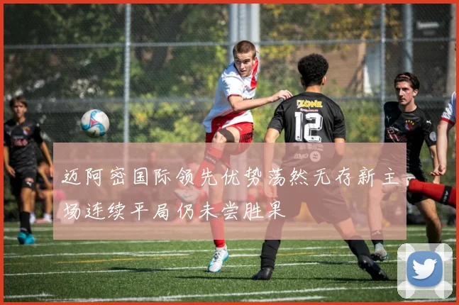 迈阿密国际领先优势荡然无存新主场连续平局仍未尝胜果