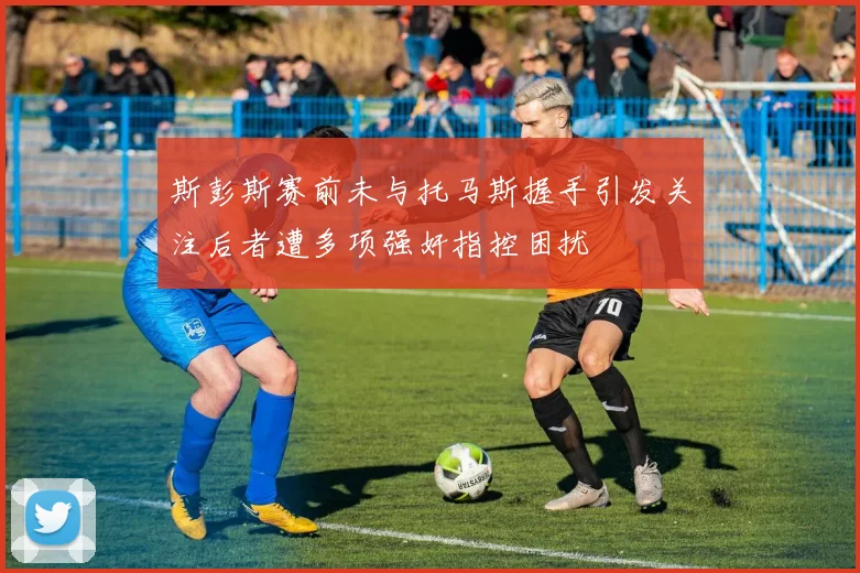 斯彭斯赛前未与托马斯握手引发关注后者遭多项强奸指控困扰