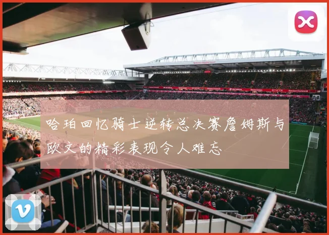 哈珀回忆骑士逆转总决赛詹姆斯与欧文的精彩表现令人难忘