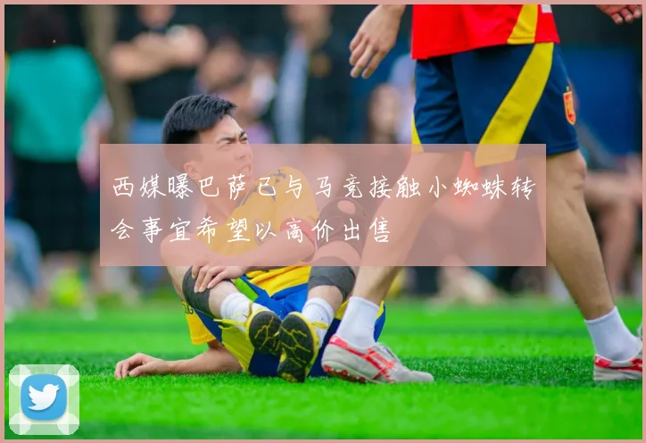 西媒曝巴萨已与马竞接触小蜘蛛转会事宜希望以高价出售