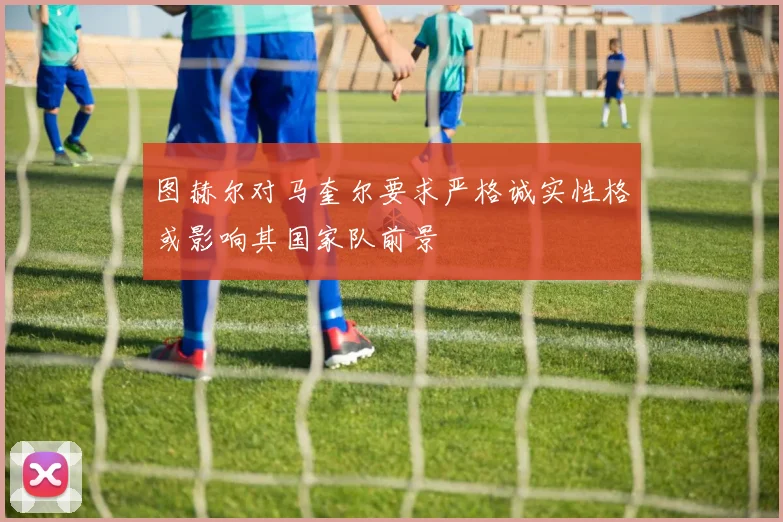 图赫尔对马奎尔要求严格诚实性格或影响其国家队前景
