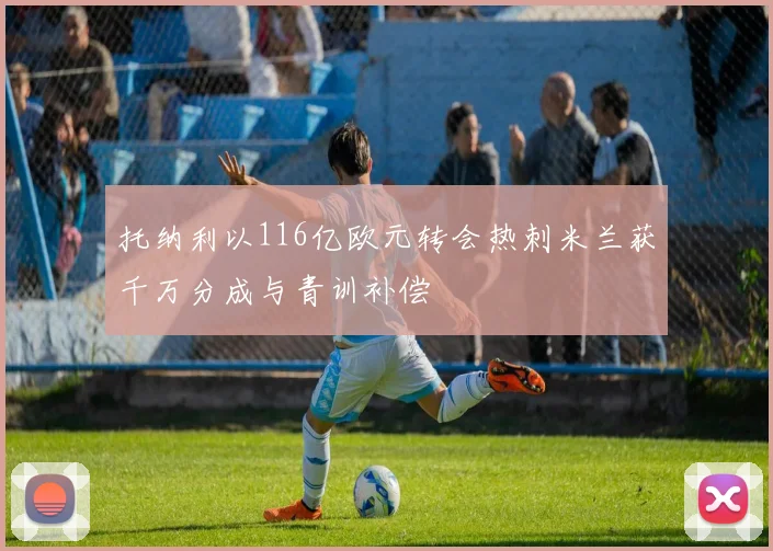 托纳利以116亿欧元转会热刺米兰获千万分成与青训补偿