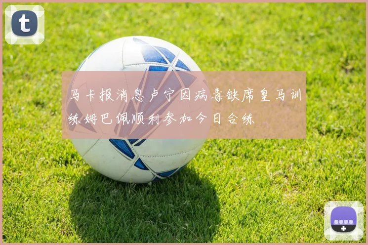 马卡报消息卢宁因病毒缺席皇马训练姆巴佩顺利参加今日合练