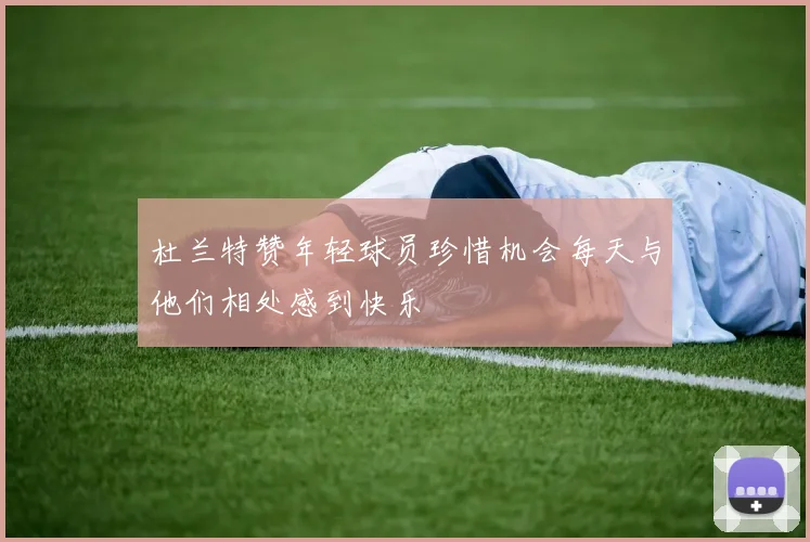 杜兰特赞年轻球员珍惜机会每天与他们相处感到快乐