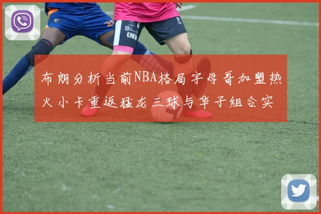 布朗分析当前NBA格局字母哥加盟热火小卡重返猛龙三球与华子组合实力强劲