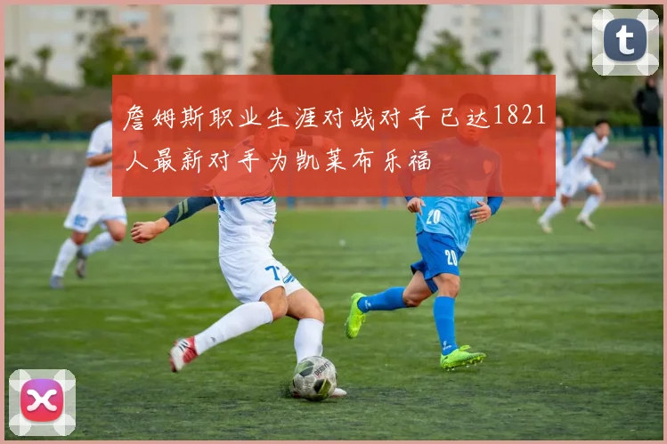 詹姆斯职业生涯对战对手已达1821人最新对手为凯莱布乐福