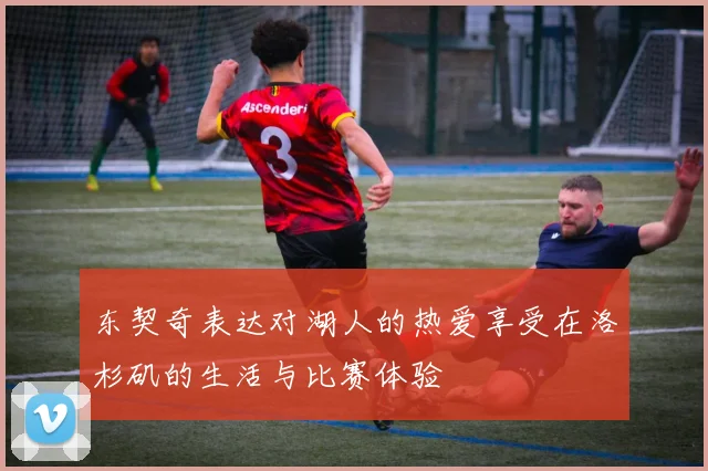 东契奇表达对湖人的热爱享受在洛杉矶的生活与比赛体验