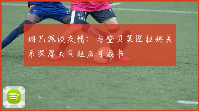 姆巴佩谈友情：与登贝莱图拉姆关系深厚共同经历可成书
