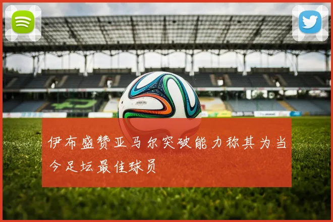 伊布盛赞亚马尔突破能力称其为当今足坛最佳球员