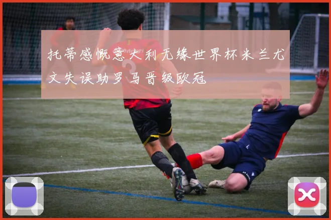 托蒂感慨意大利无缘世界杯米兰尤文失误助罗马晋级欧冠