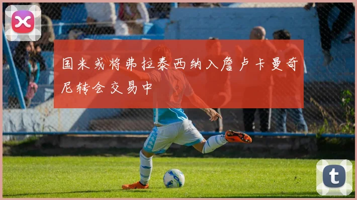国米或将弗拉泰西纳入詹卢卡曼奇尼转会交易中