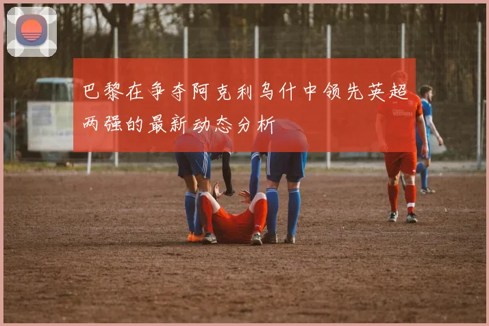巴黎在争夺阿克利乌什中领先英超两强的最新动态分析