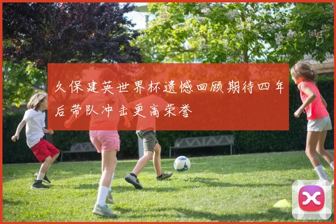 久保建英世界杯遗憾回顾期待四年后带队冲击更高荣誉