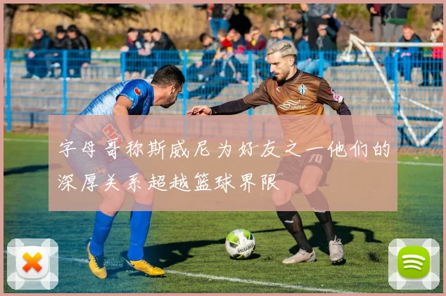 字母哥称斯威尼为好友之一他们的深厚关系超越篮球界限