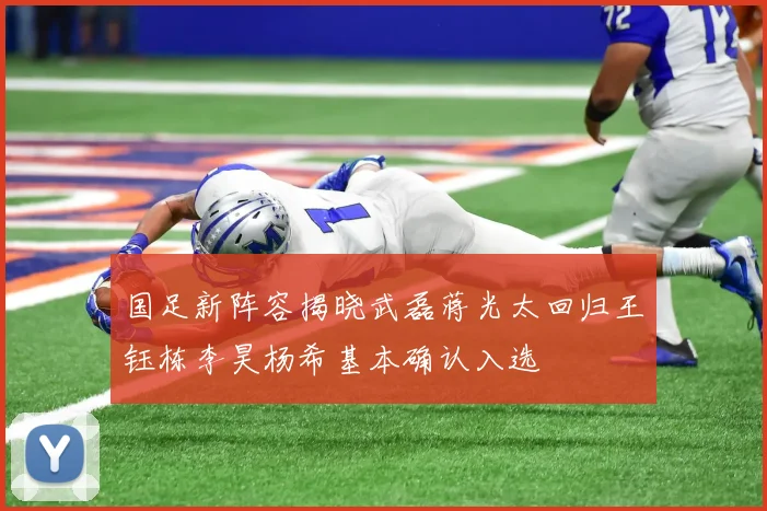 国足新阵容揭晓武磊蒋光太回归王钰栋李昊杨希基本确认入选