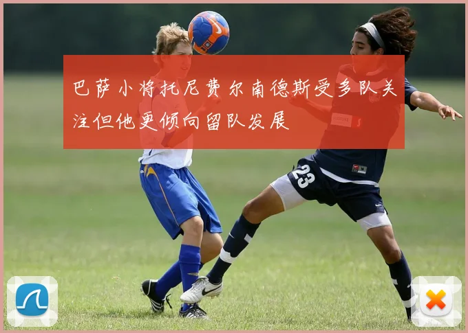 巴萨小将托尼费尔南德斯受多队关注但他更倾向留队发展