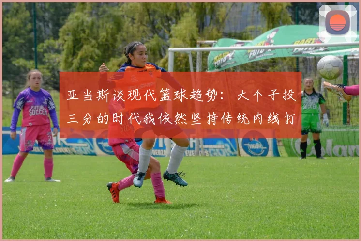亚当斯谈现代篮球趋势：大个子投三分的时代我依然坚持传统内线打法
